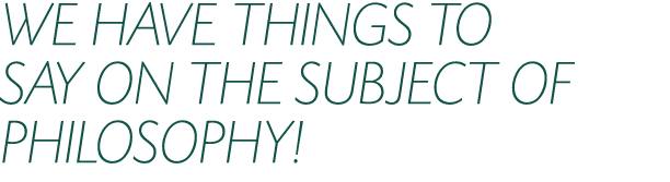 WE HAVE THINGS TO SAY ON THE SUBJECT OF PHILOSOPHY!