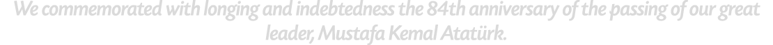 We commemorated with longing and indebtedness the 84th anniversary of the passing of our great leader, Mustafa Kemal ...
