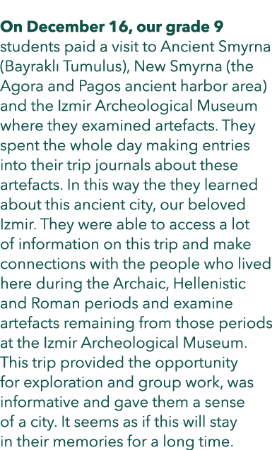  On December 16, our grade 9 students paid a visit to Ancient Smyrna (Bayrakl Tumulus), New Smyrna (the Agora and Pa...