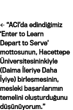   ACI da edindiğimiz  Enter to Learn Depart to Serve  mottosunun, Hacettepe Üniversitesininkiyle (Daima İleriye Daha   