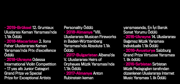   2019-Brüksel 12  Grumiaux Uluslarası Keman Yarışması nda 1 'lik Ödülü   2018-Macaristan 2  Ilona Feher Uluslararası   